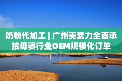 奶粉代加工 | 广州美素力全面承接母婴行业OEM规模化订单
