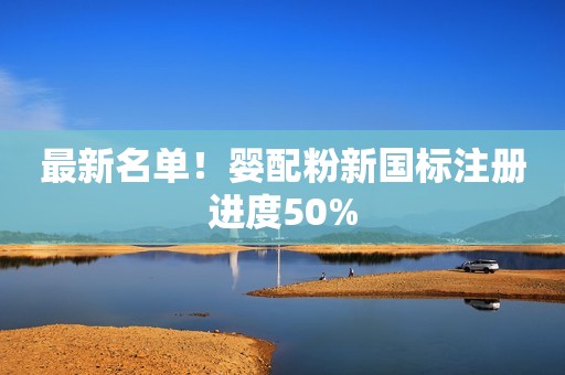 最新名单！婴配粉新国标注册进度50%