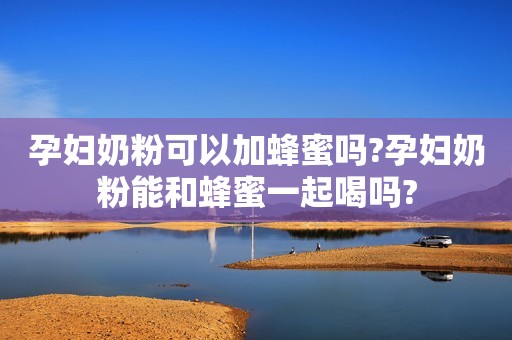 孕妇奶粉可以加蜂蜜吗?孕妇奶粉能和蜂蜜一起喝吗?