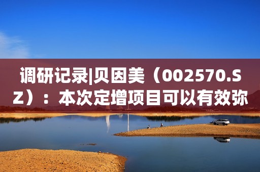 调研记录|贝因美（002570.SZ）：本次定增项目可以有效弥补在羊奶粉和有机奶粉品类的空白