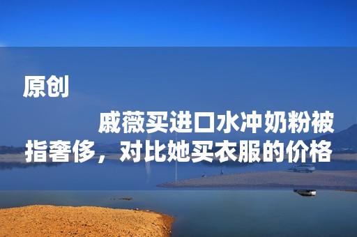 原创
            戚薇买进口水冲奶粉被指奢侈，对比她买衣服的价格，网友闭嘴了