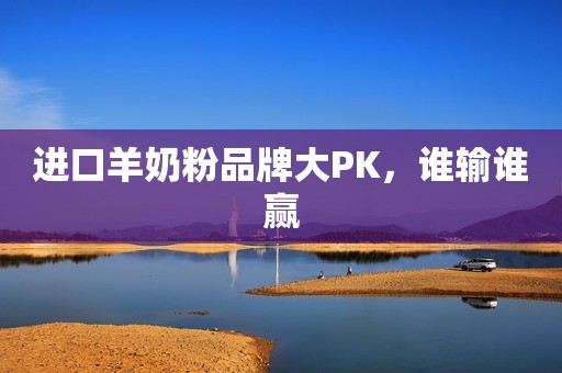 进口羊奶粉品牌大PK，谁输谁赢