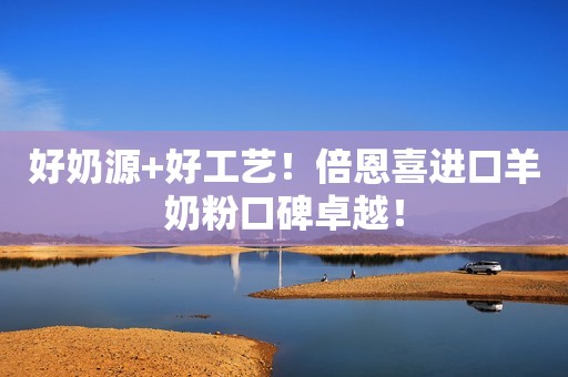 好奶源+好工艺！倍恩喜进口羊奶粉口碑卓越！