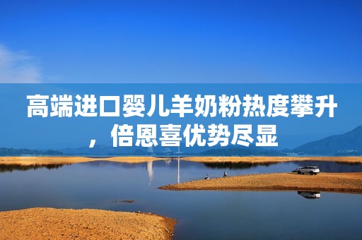 高端进口婴儿羊奶粉热度攀升，倍恩喜优势尽显
