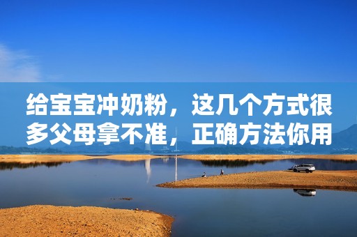 给宝宝冲奶粉，这几个方式很多父母拿不准，正确方法你用对了吗