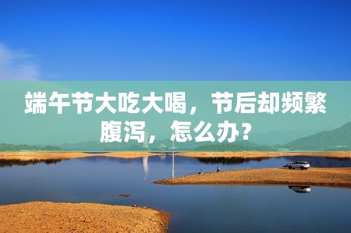 端午节大吃大喝，节后却频繁腹泻，怎么办？