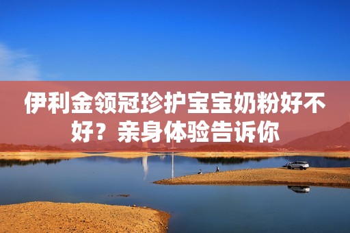 伊利金领冠珍护宝宝奶粉好不好？亲身体验告诉你