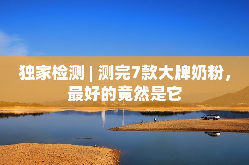 独家检测 | 测完7款大牌奶粉，最好的竟然是它