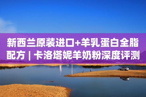 新西兰原装进口+羊乳蛋白全脂配方 | 卡洛塔妮羊奶粉深度评测
