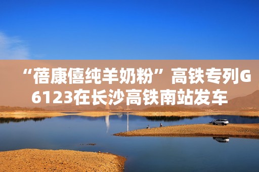 “蓓康僖纯羊奶粉”高铁专列G6123在长沙高铁南站发车