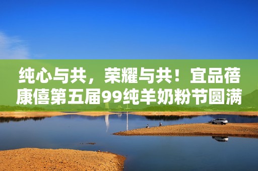 纯心与共，荣耀与共！宜品蓓康僖第五届99纯羊奶粉节圆满收官！