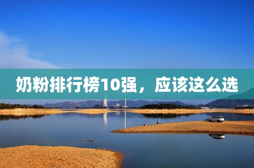 奶粉排行榜10强，应该这么选