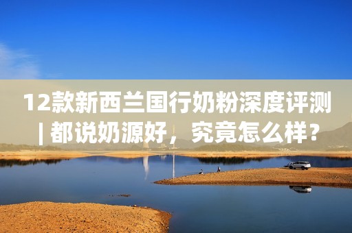 12款新西兰国行奶粉深度评测 | 都说奶源好，究竟怎么样？
