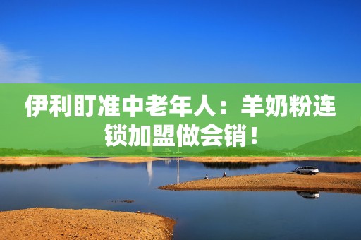 伊利盯准中老年人：羊奶粉连锁加盟做会销！