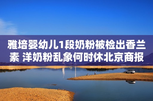 雅培婴幼儿1段奶粉被检出香兰素 洋奶粉乱象何时休北京商报2021-05-16 21:53北京商报2021-05-16 21:53