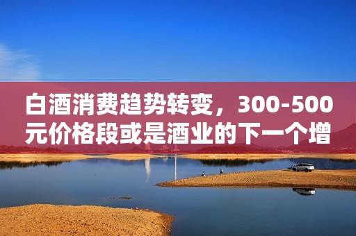 白酒消费趋势转变，300-500元价格段或是酒业的下一个增长点
