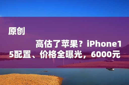 原创
            高估了苹果？iPhone15配置、价格全曝光，6000元价位段“全球独一份”