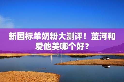 新国标羊奶粉大测评！蓝河和爱他美哪个好？