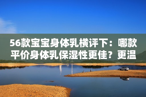 56款宝宝身体乳横评下：哪款平价身体乳保湿性更佳？更温和清爽？