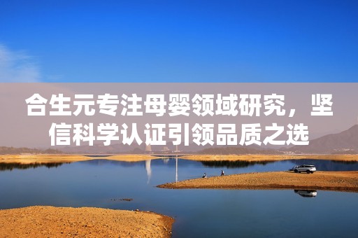 合生元专注母婴领域研究，坚信科学认证引领品质之选