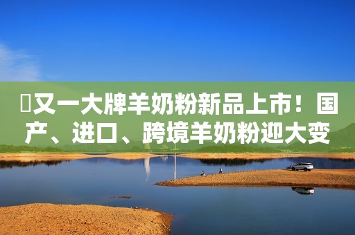 ​又一大牌羊奶粉新品上市！国产、进口、跨境羊奶粉迎大变局！