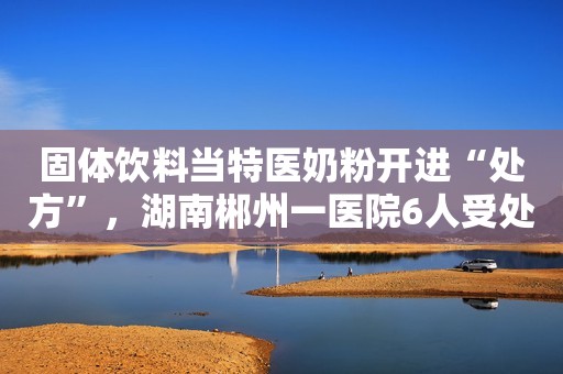 固体饮料当特医奶粉开进“处方”，湖南郴州一医院6人受处分环球网2019-12-27 09:26环球网2019-12-27 09:26