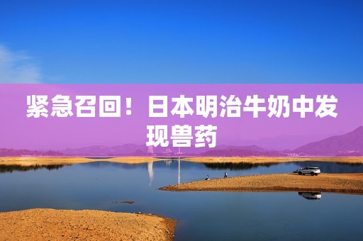 紧急召回！日本明治牛奶中发现兽药
