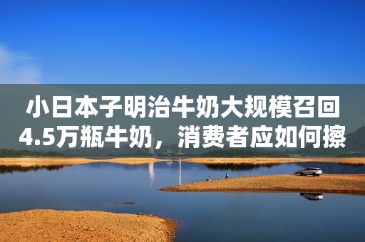 小日本子明治牛奶大规模召回4.5万瓶牛奶，消费者应如何擦亮眼睛