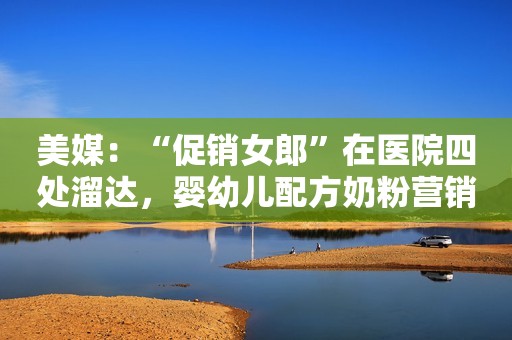 美媒：“促销女郎”在医院四处溜达，婴幼儿配方奶粉营销太激进环球网2022-06-30 07:09环球网2022-06-30 07:09