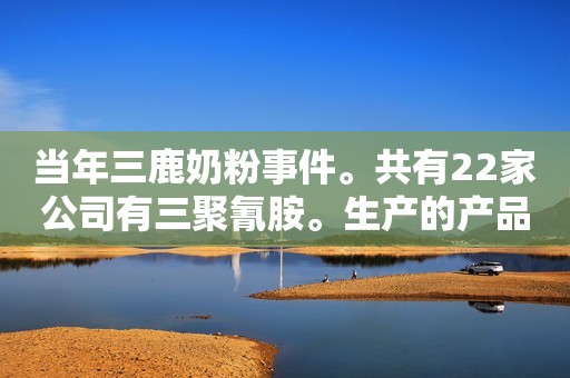 当年三鹿奶粉事件。共有22家公司有三聚氰胺。生产的产品