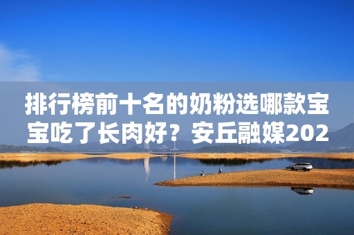 排行榜前十名的奶粉选哪款宝宝吃了长肉好？安丘融媒2023-12-15 12:00湖北安丘融媒2023-12-15 12:00湖北