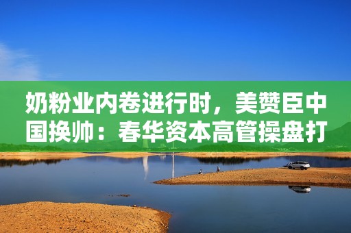 奶粉业内卷进行时，美赞臣中国换帅：春华资本高管操盘打开想象空间华夏时报2023-12-12 16:24华夏时报2023-12-12 16:24