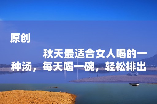 原创
            秋天最适合女人喝的一种汤，每天喝一碗，轻松排出体内的寒气！