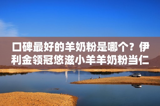 口碑最好的羊奶粉是哪个？伊利金领冠悠滋小羊羊奶粉当仁不让
