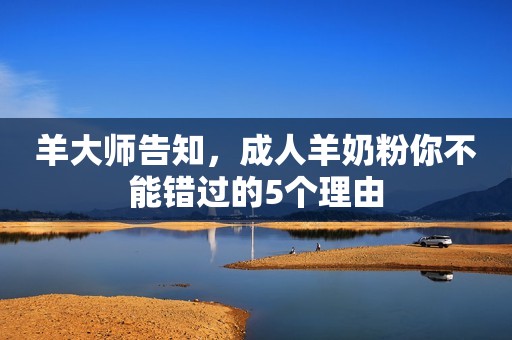羊大师告知，成人羊奶粉你不能错过的5个理由