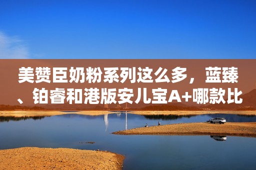 美赞臣奶粉系列这么多，蓝臻、铂睿和港版安儿宝A+哪款比较好？