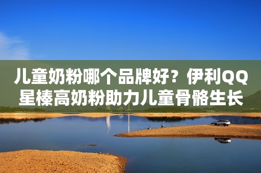 儿童奶粉哪个品牌好？伊利QQ星榛高奶粉助力儿童骨骼生长