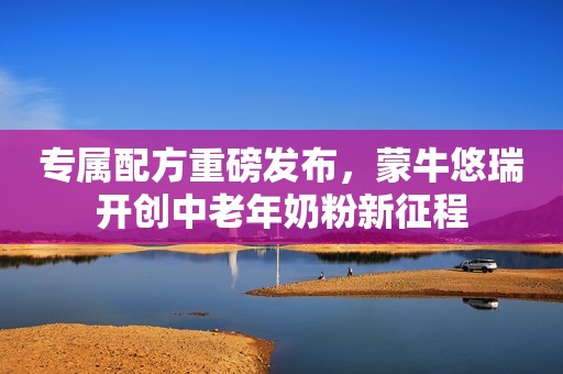 专属配方重磅发布，蒙牛悠瑞开创中老年奶粉新征程