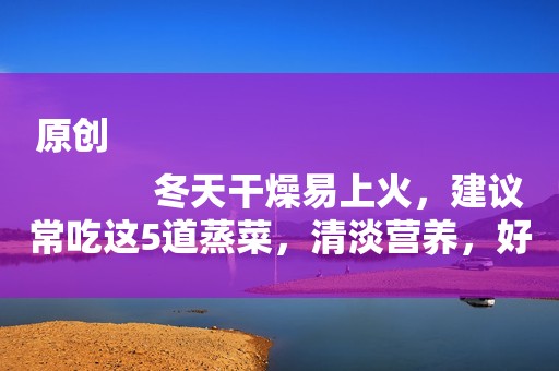 原创
            冬天干燥易上火，建议常吃这5道蒸菜，清淡营养，好吃不上火