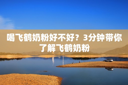 喝飞鹤奶粉好不好？3分钟带你了解飞鹤奶粉