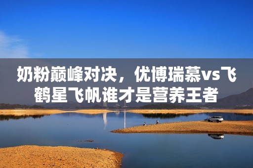 奶粉巅峰对决，优博瑞慕vs飞鹤星飞帆谁才是营养王者