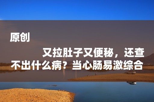 原创
            又拉肚子又便秘，还查不出什么病？当心肠易激综合征！