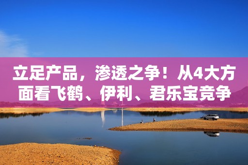 立足产品，渗透之争！从4大方面看飞鹤、伊利、君乐宝竞争的底层逻辑！