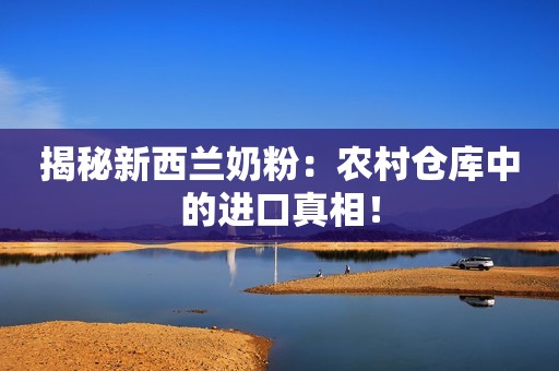 揭秘新西兰奶粉：农村仓库中的进口真相！