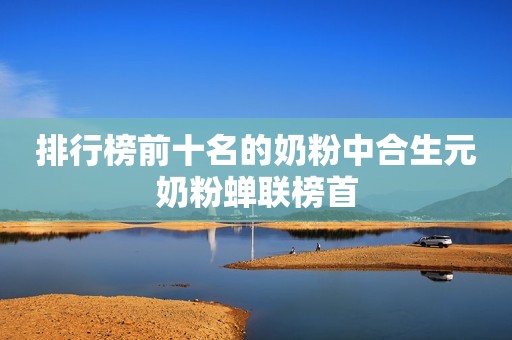 排行榜前十名的奶粉中合生元奶粉蝉联榜首
