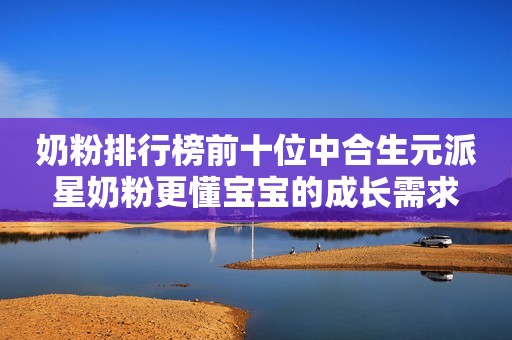 奶粉排行榜前十位中合生元派星奶粉更懂宝宝的成长需求