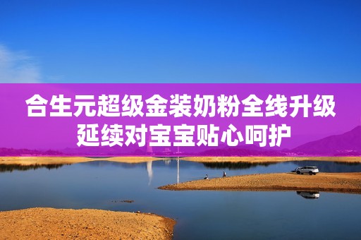 合生元超级金装奶粉全线升级 延续对宝宝贴心呵护