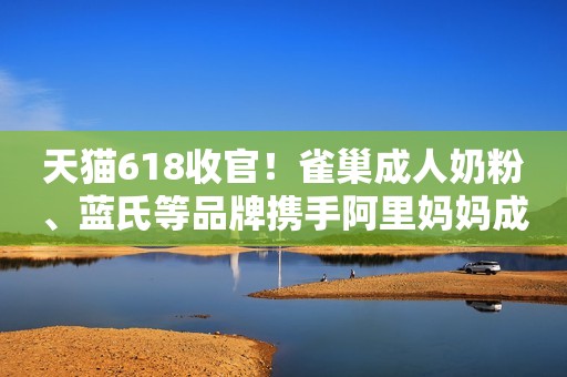 天猫618收官！雀巢成人奶粉、蓝氏等品牌携手阿里妈妈成交爆发