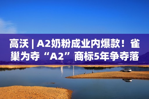 高沃 | A2奶粉成业内爆款！雀巢为夺“A2”商标5年争夺落败