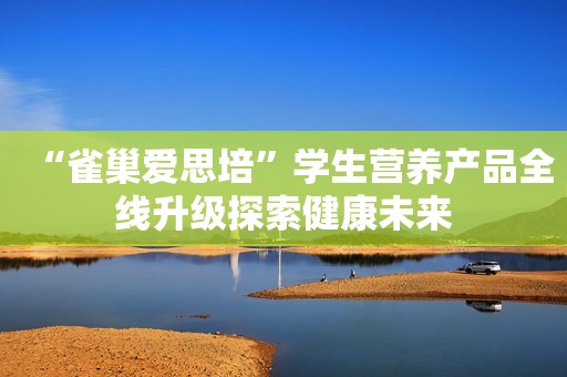 “雀巢爱思培”学生营养产品全线升级探索健康未来